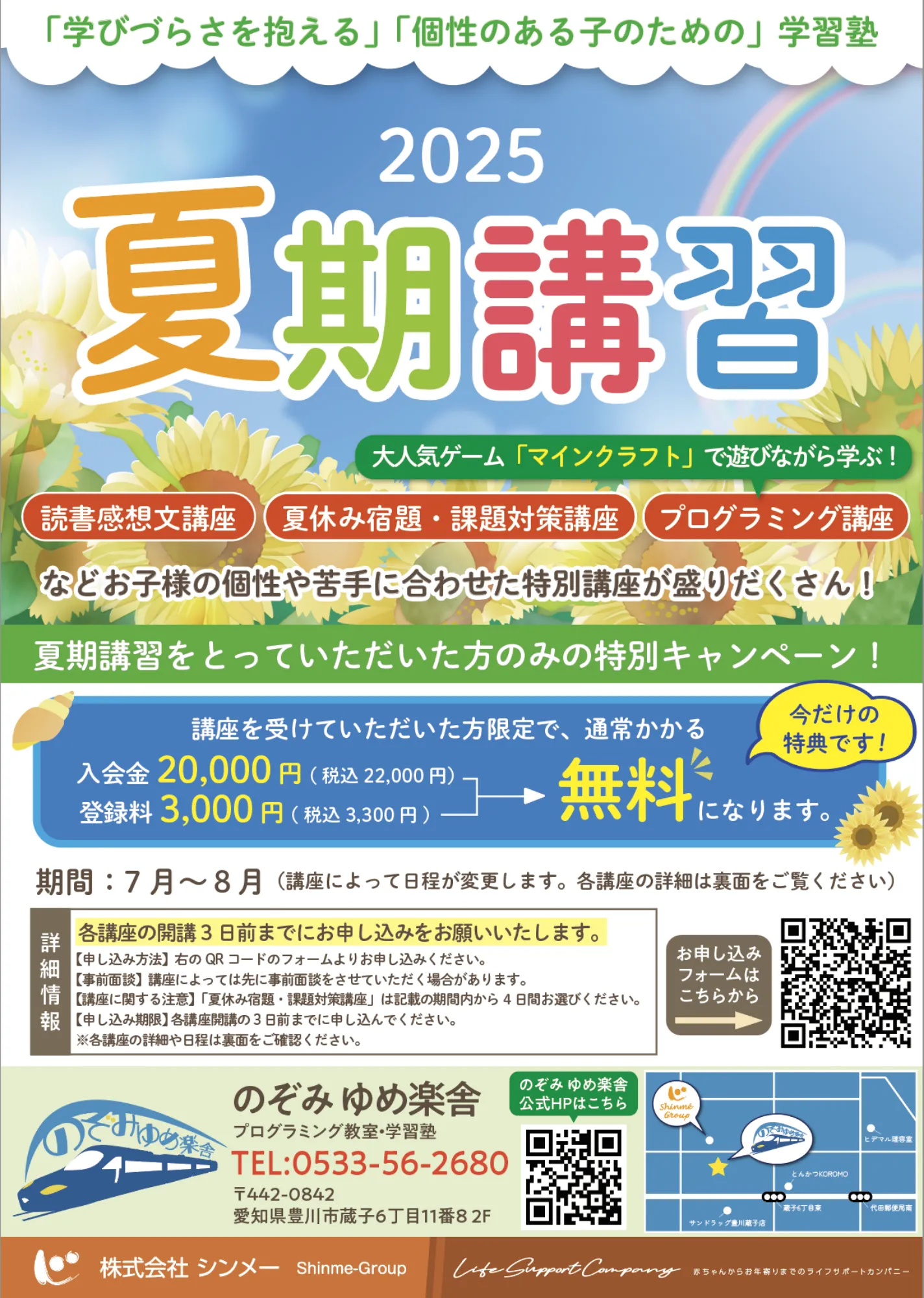 
          「学びづらさを抱える」「個性のある子のための」学習塾
          
          2025
          夏期講習
          大人気ゲーム「マインクラフト」で遊びながら学ぶ！
          
          読書感想文講座
          
          夏休み宿題・課題対策講座
          
          プログラミング講座
          
          などお子様の個性や苦手に合わせた特別講座が盛りだくさん！
          
          夏期講習をとっていただいた方のみの特別キャンペーン！
          講座を受けていただいた方限定で、通常かかる
          
          入会金：20,000円（税込22,000円）
          
          登録料：3,000円（税込3,300円）
          
          → 無料 になります。
          
          🟡 今だけの特典です！
          
          期間：7月～8月
          （講座によって日程が変更します。各講座の詳細は裏面をご覧ください）
          
          🟨 各講座の開講3日前までにお申し込みをお願いします。
          
          【申し込み方法】
          → 左のQRコードのフォームより申し込みください
          → 講座受講後に入塾希望の場合は、講座受講から4日間お考えください。
          → 入塾にお申込みいただいた方には、スタッフよりご連絡差し上げます。
          
          ※詳細は教室担当者やチラシ裏面をご確認ください。
          
          のぞみ ゆめ楽舎（プログラミング教室・学習塾）
          TEL：0533-56-2680
          〒442-0842
          愛知県豊川市蔵子6丁目11番8 2F
          
          🔵 のぞみゆめ楽舎 公式HPはこちら → QRコード
          🟤 お申し込みフォームはこちらから → QRコード
          
          株式会社 シンメー Shinme-Group
          Life Support Company
          ちゃんがの未来を支えるライフサポートカンパニー
          