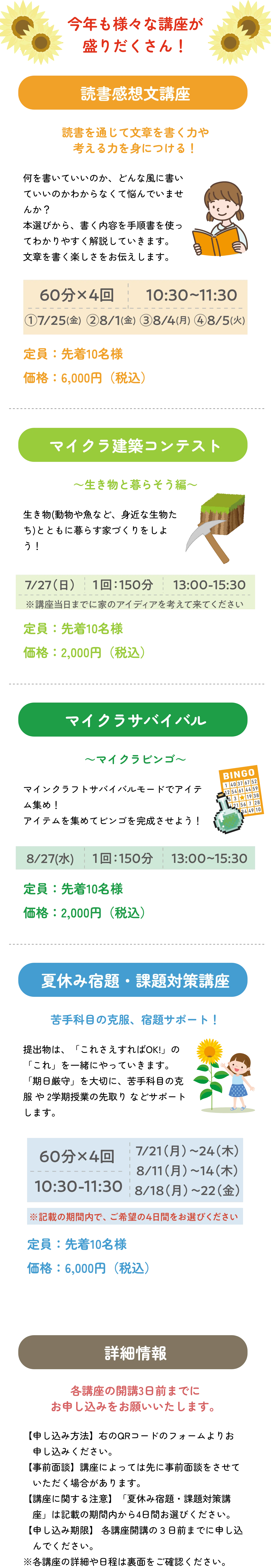 
          お子さまの個性や苦手に合わせた特別講座が盛りだくさん！
          読書感想文講座
          読書を通じて文章を書く力や考える力を身につける！
          
          60分 × 4回　10:30～11:30
          ① 7/25(木)
          ② 8/1(木)
          ③ 8/4(日)
          ④ 8/5(月)
          
          定員：先着10名様
          受講料：6,000円（税込）
          
          マイクラ建築コンテスト
          ～生き物と暮らそう編～
          
          7/27(日)　1回：150分　13:00～15:30
          ※講座当日までに家のアイディアを考えて来てください
          
          定員：先着10名様
          受講料：2,000円（税込）
          
          マイクラサバイバル
          ～マイクラビンゴ～
          
          8/27(水)　1回：150分　13:00～15:30
          
          定員：先着10名様
          受講料：2,000円（税込）
          
          夏休み宿題・課題対策講座
          苦手科目の克服、宿題サポート！
          
          60分 × 4回　10:30～11:30
          📅 開催日（いずれかの4日間を選択）
          7/21(月)～24(木)
          8/11(月)～14(木)
          8/18(月)～22(金)
          
          ※記載の期間内で、ご希望の4日間をお選びください
          
          定員：先着10名様
          受講料：6,000円（税込）
          
          詳細情報
          各講座の開講3日前までにお申し込みをお願いいたします。
          
          ご希望があれば、これらの内容を一覧の表形式にまとめることも可能です。
          