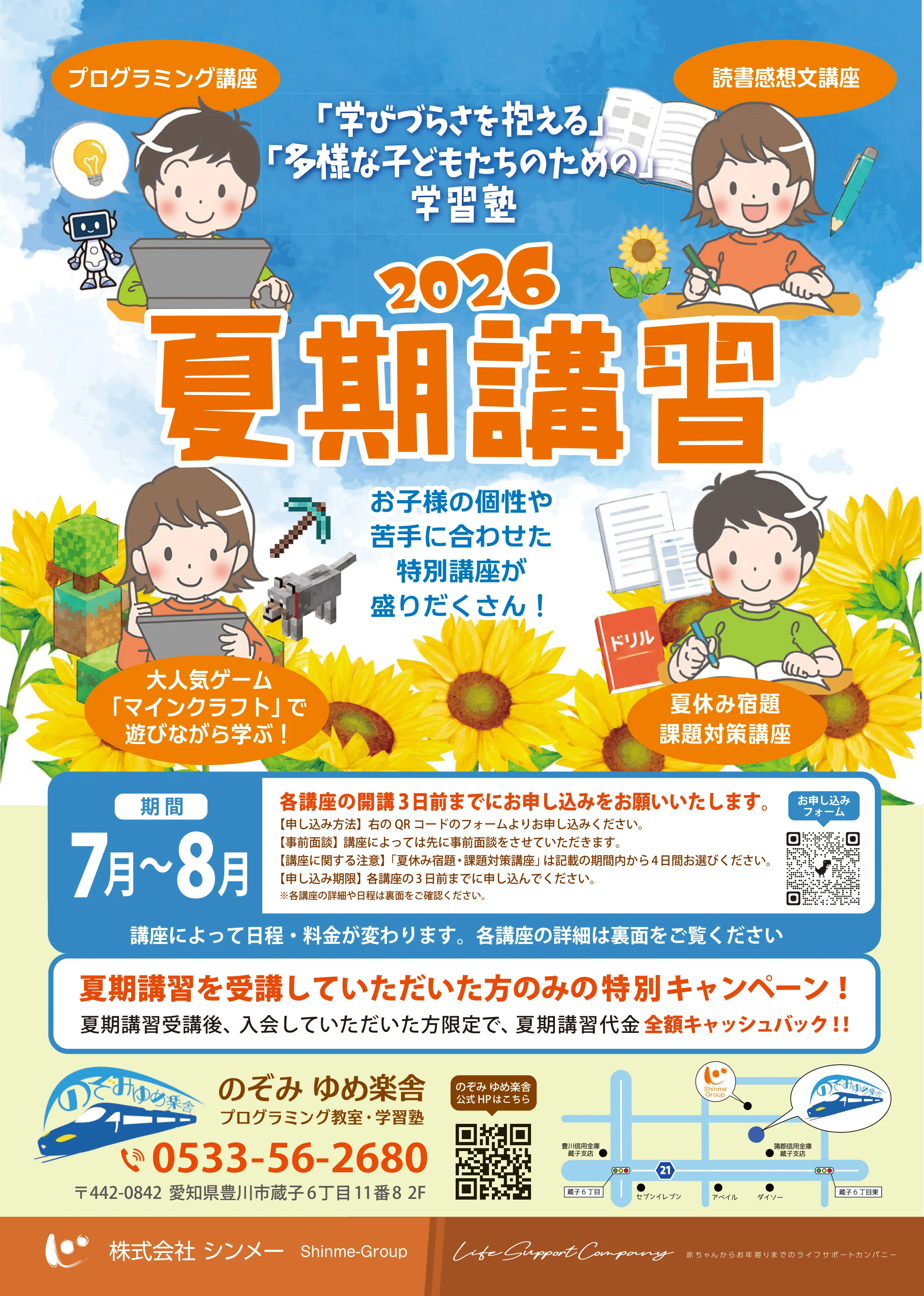 
                プログラミング講座 　　　　　　　　　　　読書感想文講座
                
                「学びづらさを抱える」
                「多様な子どもたちのための」
                学習塾
                2026 夏期講習
                
                お子様の個性や
                苦手に合わせた
                特別講座が
                盛りだくさん！
                大人気ゲーム「マインクラフト」で遊びながら学ぶ！ 　　　　夏休み宿題 課題対策講座
                
                期間　7月〜8月
                各講座の開講３日前までにお申し込みをお願いいたします。
                【申し込み方法】右のQRコードのフォームよりお申し込みください。
                【事前面談】講座によっては先に事前面談をさせていただきます。
                【講座に関する注意】「夏休み宿題・課題対策講座」は記載の期間内から４日間お選びください。
                【申し込み期限】各講座の３日前までに申し込んでください。
                ※各講座の詳細や日程は裏面をご確認ください。
                講座によって日程・料金が変わります。各講座の詳細は裏面をご覧ください
                
                夏期講習を受講していただいた方のみの特別キャンペーン！
                夏期講習受講後、入会していただいた方限定で、夏期講習代金 全額キャッシュバック!!
                
                🚄 のぞみ ゆめ楽舎
                プログラミング教室・学習塾
                ☎ 0533-56-2680
                〒442-0842　愛知県豊川市蔵子6丁目11番8 2F
                
                株式会社 シンメー　Shinme-Group　／　Life Support Company　赤ちゃんからお年寄りまでのライフサポートカンパニー
                