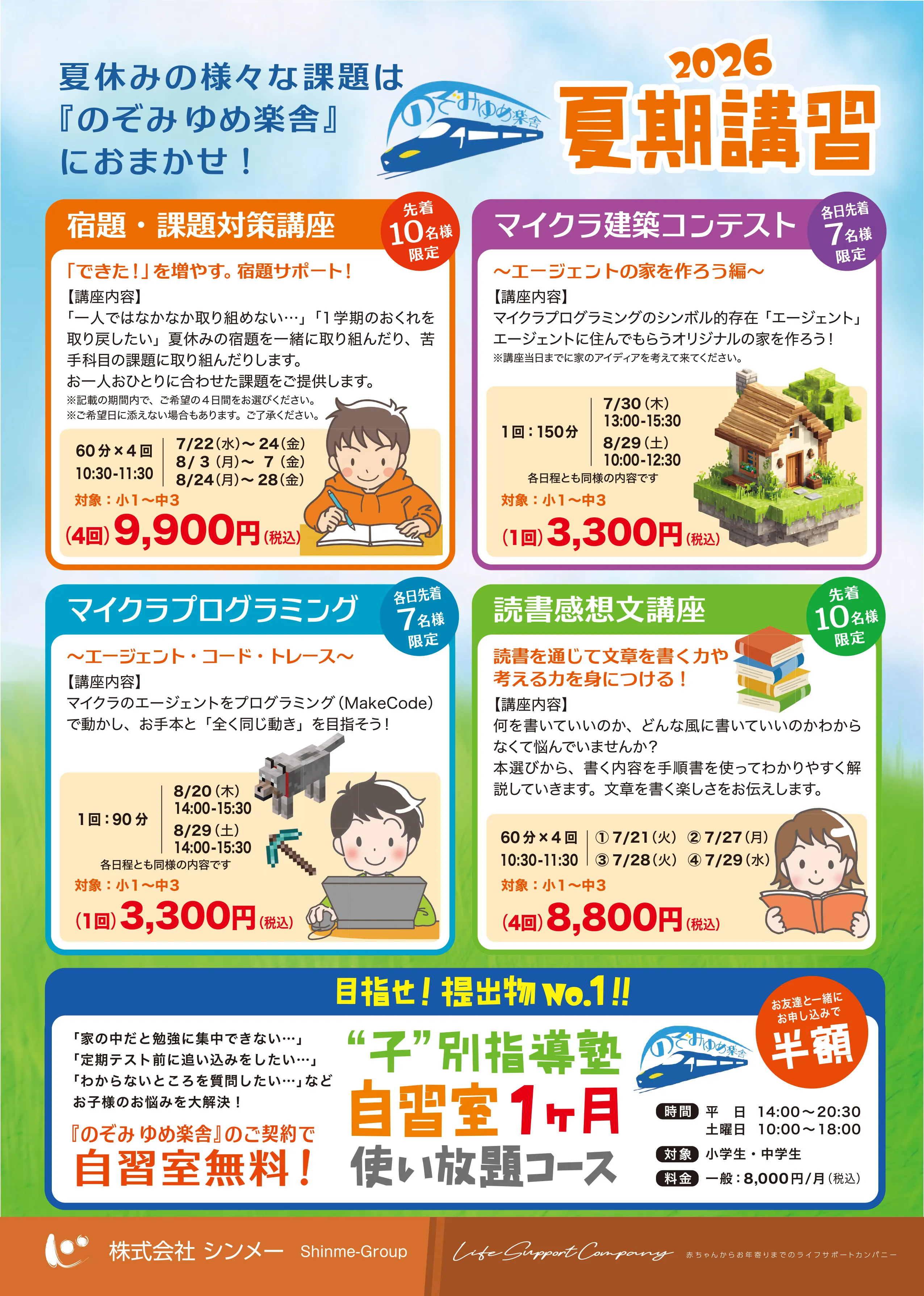 
                夏休みの様々な課題は『のぞみ ゆめ楽舎』におまかせ！
                2026 夏期講習
                
                🟧 宿題・課題対策講座　先着10名様限定
                「できた！」を増やす。宿題サポート！
                【講座内容】
                「一人ではなかなか取り組めない…」「１学期のおくれを取り戻したい」夏休みの宿題を一緒に取り組んだり、苦手科目の課題に取り組んだりします。
                お一人おひとりに合わせた課題をご提供します。
                ※記載の期間内で、ご希望の４日間をお選びください。
                ※ご希望日に添えない場合もあります。ご了承ください。
                60分×4回　7/22（水）〜24（金）
                10:30-11:30　8/3（月）〜7（金）
                8/24（月）〜28（金）
                対象：小1〜中3
                （4回）9,900円（税込）
                
                🟧 マイクラ建築コンテスト　各日先着7名様限定
                〜エージェントの家を作ろう編〜
                【講座内容】
                マイクラプログラミングのシンボル的存在「エージェント」
                エージェントに住んでもらうオリジナルの家を作ろう！
                ※講座当日までに家のアイデアを考えて来てください。
                1回：150分　7/30（木）13:00-15:30
                8/29（土）10:00-12:30
                各日程とも同様の内容です
                対象：小1〜中3
                （1回）3,300円（税込）
                
                🟩 マイクラプログラミング　各日先着7名様限定
                〜エージェント・コード・トレース〜
                【講座内容】
                マイクラのエージェントをプログラミング（MakeCode）で動かし、お手本と「全く同じ動き」を目指そう！
                1回：90分　8/20（木）14:00-15:30
                8/29（土）14:00-15:30
                各日程とも同様の内容です
                対象：小1〜中3
                （1回）3,300円（税込）
                
                🟩 読書感想文講座　先着10名様限定
                読書を通じて文章を書く力や考える力を身につける！
                【講座内容】
                何を書いていいのか、どんな風に書いていいのかわからなくて悩んでいませんか？
                本選びから、書く内容を手順書を使ってわかりやすく解説していきます。文章を書く楽しさをお伝えします。
                60分×4回　① 7/21（火）　② 7/27（月）
                10:30-11:30　③ 7/28（火）　④ 7/29（水）
                対象：小1〜中3
                （4回）8,800円（税込）
                
                🟨 目指せ！提出物 No.1!!
                '子'別指導塾　自習室１ヶ月使い放題コース　お友達と一緒にお申し込みで 半額
                「家の中だと勉強に集中できない…」
                「定期テスト前に追い込みをしたい…」
                「わからないところを質問したい…」などお子様のお悩みを大解決！
                『のぞみ ゆめ楽舎』のご契約で自習室無料！
                
                時間　平日 14:00〜20:30 ／ 土曜日 10:00〜18:00
                対象　小学生・中学生
                料金　一般：8,000円/月（税込）
                
                
                株式会社 シンメー　Shinme-Group　／　Life Support Company　赤ちゃんからお年寄りまでのライフサポートカンパニー
                