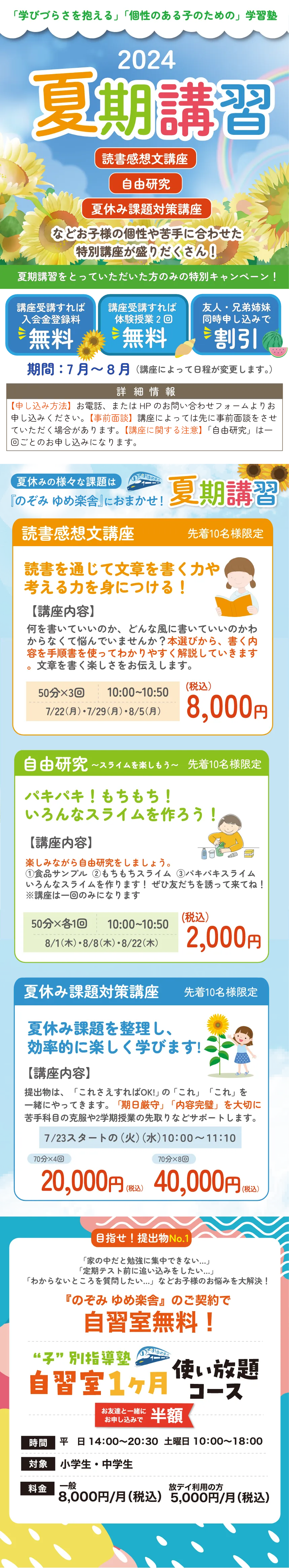 「学びづらさを抱える」「個性のある子のための」学習塾
      2024 夏期講習
      
      読書感想文講座
      自由研究
      夏休み課題対策講座
      などお子さまの個性や苦手に合わせた特別講座が盛りだくさん！
      
      夏期講習をとっていただいた方のみの特別キャンペーン！
      講座受講すれば入会金全額無料
      講座受講すれば体験授業2回無料
      友人・兄弟姉妹同時申し込みで割引
      
      期間：7月～8月（講座によって日程が異なります）
      
      【申し込み方法】
      直接申し込みの方はお電話で希望の講座名と希望日時をお伝えください（お申し込み時に書籍を購入いただきます）
      インターネットでの申し込みの方は【講座専用】夏期講習申し込みフォームよりご記入後送信してください
      
      夏休みの様々な課題は のぞみ ゆめ楽舎におまかせ！ 夏期講習
      
      読書感想文講座 先着10名様限定
      読書を通じて文章を書く力や考える力を身につける！
      
      【講座内容】
      何を書いていいのか、どんな風に書いていいのかわからなくて困っていませんか？課題から、書く内容を理解しどのように書けばよいか丁寧に解説していきます。文章を書く楽しさを伝えます。
      
      50分×3回 10:00～10:50
      7/22（月）・7/29（月）・8/5（月）
      
      （税込）8,000円
      
      自由研究 ～スライムを楽しもう～ 先着10名様限定
      パキパキ！もちもち！いろんなスライムを作ろう！
      
      【講座内容】
      楽しみながら自由研究をしましょう。
      ①色の変わるスライム ②もちもちスライム ③パキパキスライム いろんなスライムを作ります！ぜひ友だちも誘って来てね！
      
      50分×各1回 10:00～10:50
      8/1（木）・8/8（木）・8/22（木）
      
      （税込）2,000円
      
      夏休み課題対策講座 先着10名様限定
      夏休み課題を整理し、効率的に楽しく学びます！
      
      【講座内容】
      提出物や、「これさえやればOK！」の「これ」「これ」をわかりやすく解説！問題集で「内容確認」を大切に苦手を無くしていきます。もちろん学校の宿題もみます。
      
      7/23（火）スタートの（火）（水）10:00～11:10
      
      （税込）20,000円 40,000円
      
      目指せ！提出物No.1
      「家の中で勉強に集中できない…」
      「定期テスト前に追い込みをしたい…」
      「わからないところを質問したい…」などお子さまのお悩みを大解決！
      
      「のぞみ ゆめ楽舎」のご契約で
      自習室無料！
      
      “子”学び特導塾
      自習室1ヶ月使い放題コース
      お友達と一緒に申し込むと半額
      
      時間
      平日 14:00～20:30 土曜日 10:00～18:00
      
      対象 小学生・中学生
      
      料金 一般8,000円/月（税込）
      友だち利用の方5,000円/月（税込）